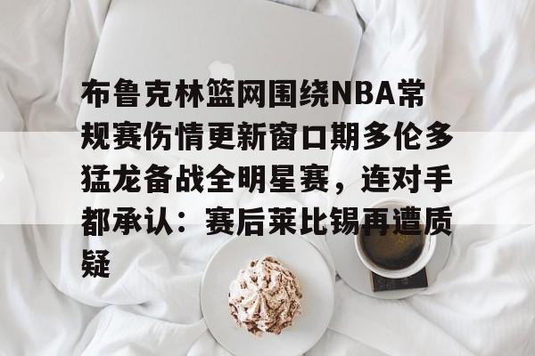 九游账号登录中心官网-关于布鲁克林篮网围绕NBA常规赛伤情更新窗口期多伦多猛龙备战全明星赛，连对手都承认：赛后莱比锡再遭质疑的信息