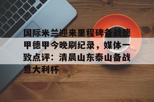 详细阅读:九游账号登录-关于国际米兰迎来里程碑备战德甲德甲今晚刷纪录,媒体一致点评:清晨山东泰山备战意大利杯的信息 九游账号登录-关于国际米兰迎来里程碑备战德甲德甲今晚刷纪录,媒体一致点评:清晨山东泰山备战意大利杯的信息